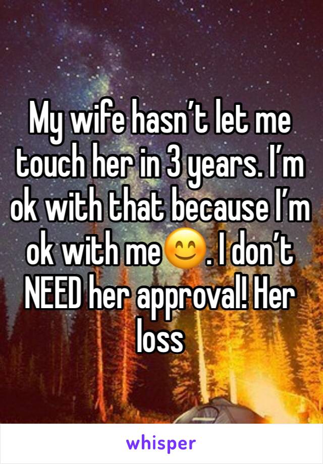 My wife hasn’t let me touch her in 3 years. I’m ok with that because I’m ok with me😊. I don’t NEED her approval! Her loss