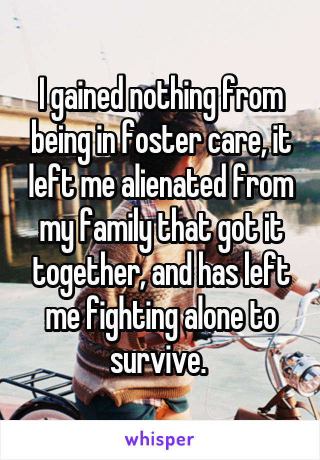 I gained nothing from being in foster care, it left me alienated from my family that got it together, and has left me fighting alone to survive. 