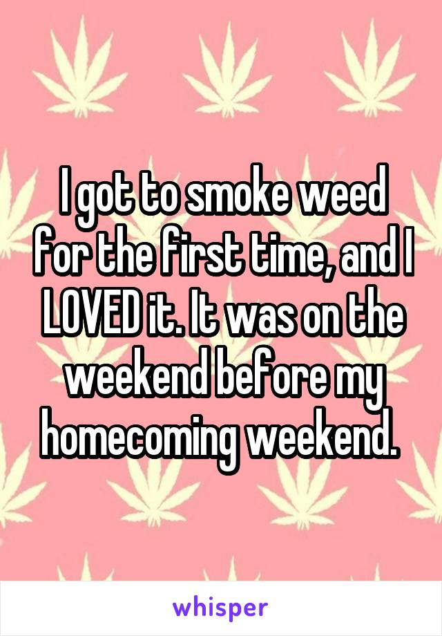 I got to smoke weed for the first time, and I LOVED it. It was on the weekend before my homecoming weekend. 