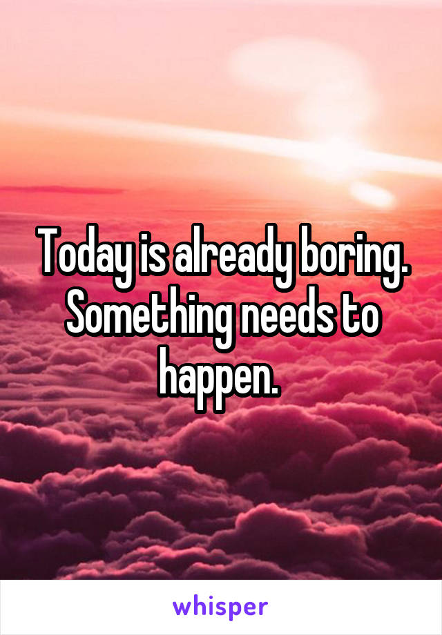 Today is already boring. Something needs to happen. 