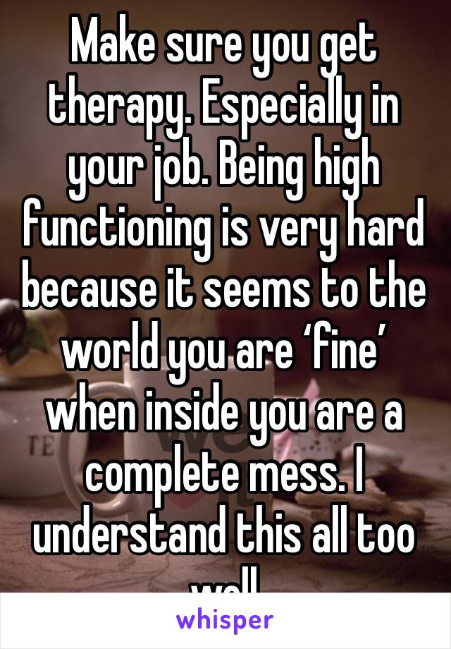 Make sure you get therapy. Especially in your job. Being high functioning is very hard because it seems to the world you are ‘fine’ when inside you are a complete mess. I understand this all too well