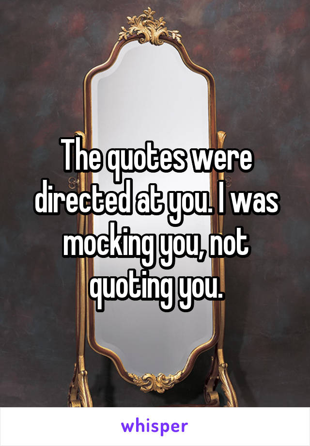 The quotes were directed at you. I was mocking you, not quoting you.