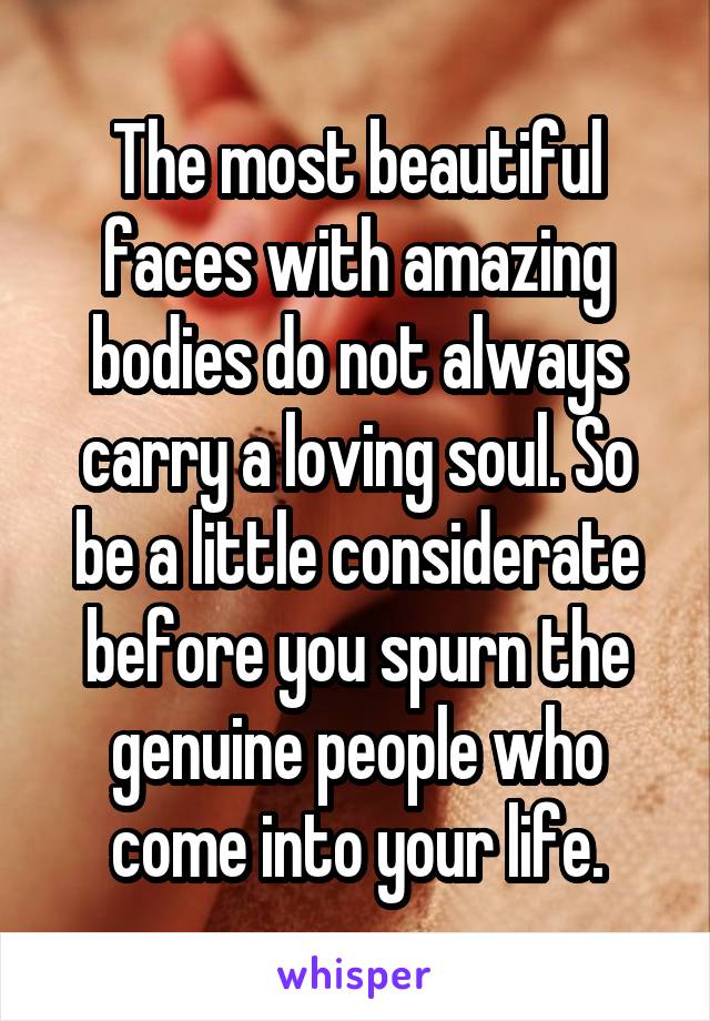 The most beautiful faces with amazing bodies do not always carry a loving soul. So be a little considerate before you spurn the genuine people who come into your life.