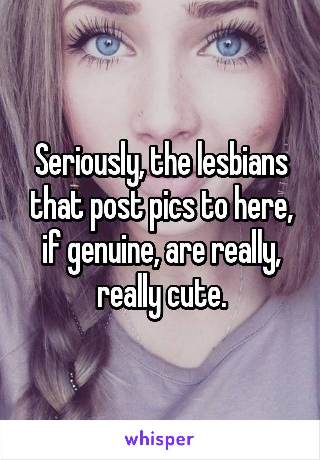 Seriously, the lesbians that post pics to here, if genuine, are really, really cute.
