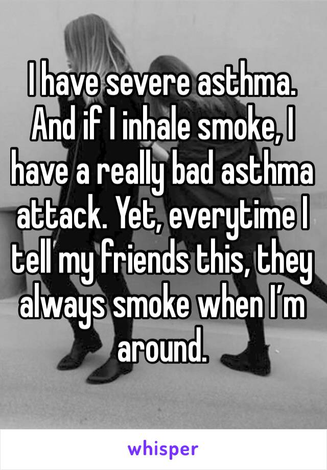 I have severe asthma. And if I inhale smoke, I have a really bad asthma attack. Yet, everytime I tell my friends this, they always smoke when I’m around.