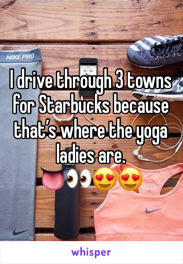 I drive through 3 towns for Starbucks because that’s where the yoga ladies are. 
👅👀😍😍