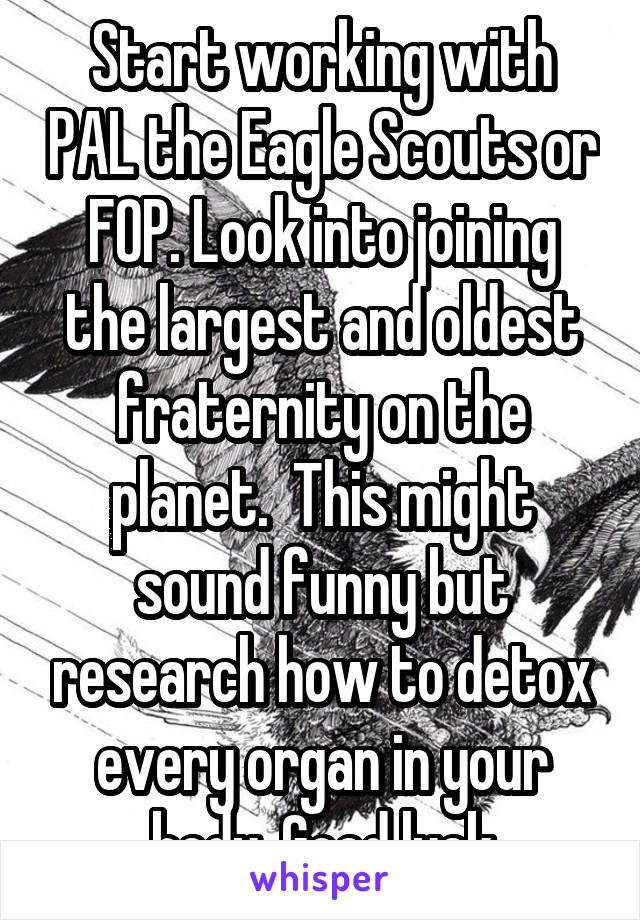 Start working with PAL the Eagle Scouts or FOP. Look into joining the largest and oldest fraternity on the planet.  This might sound funny but research how to detox every organ in your body. Good luck