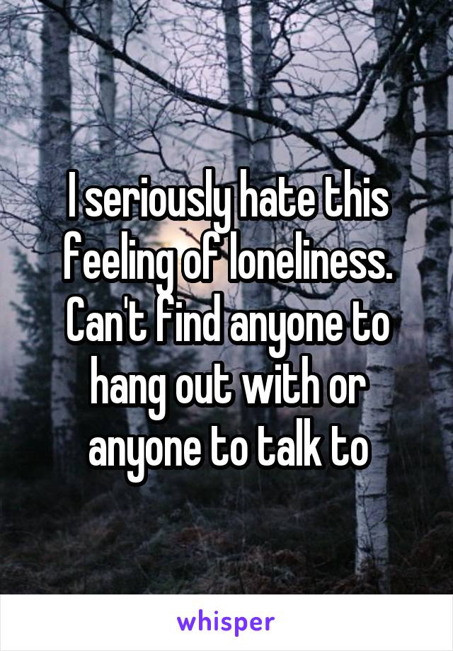 I seriously hate this feeling of loneliness. Can't find anyone to hang out with or anyone to talk to