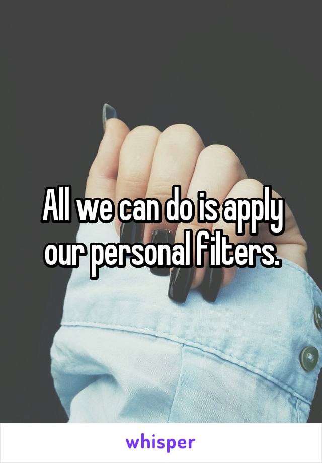 All we can do is apply our personal filters.