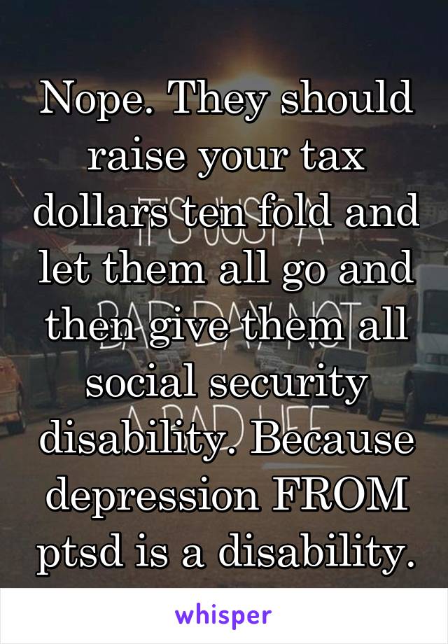 Nope. They should raise your tax dollars ten fold and let them all go and then give them all social security disability. Because depression FROM ptsd is a disability.