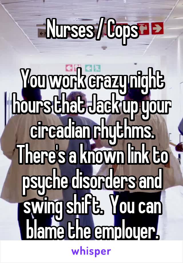 Nurses / Cops

You work crazy night hours that Jack up your circadian rhythms.
There's a known link to psyche disorders and swing shift.  You can blame the employer.