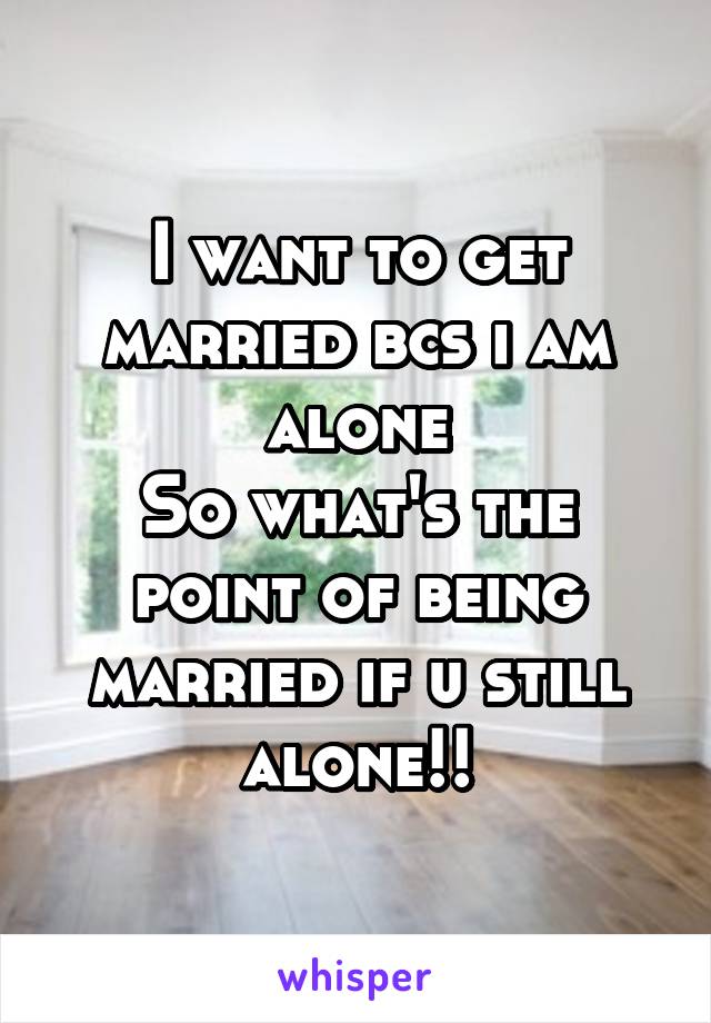 I want to get married bcs i am alone
So what's the point of being married if u still alone!!