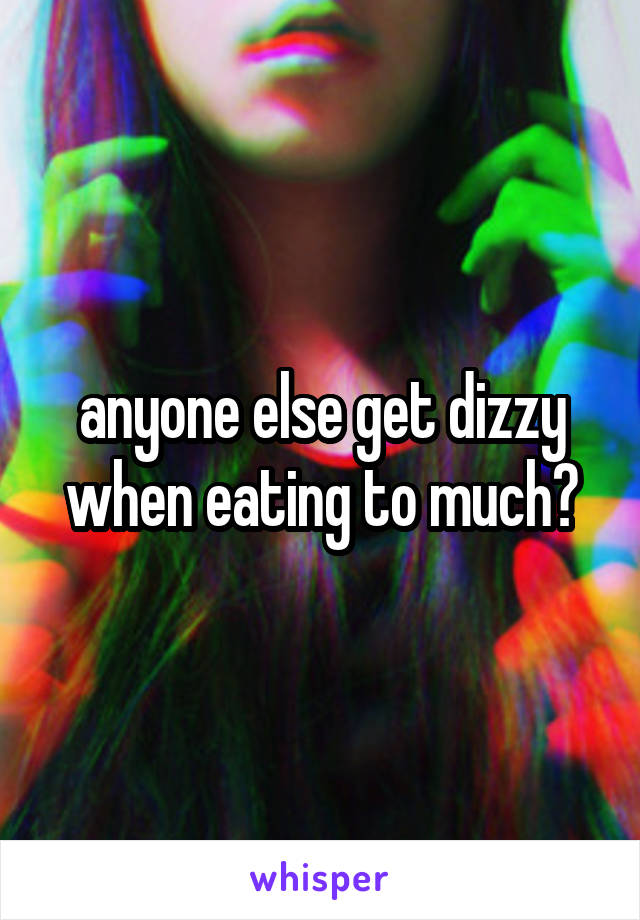 anyone else get dizzy when eating to much?