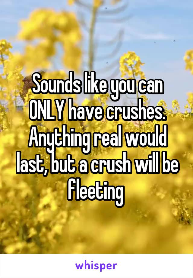 Sounds like you can ONLY have crushes. Anything real would last, but a crush will be fleeting 
