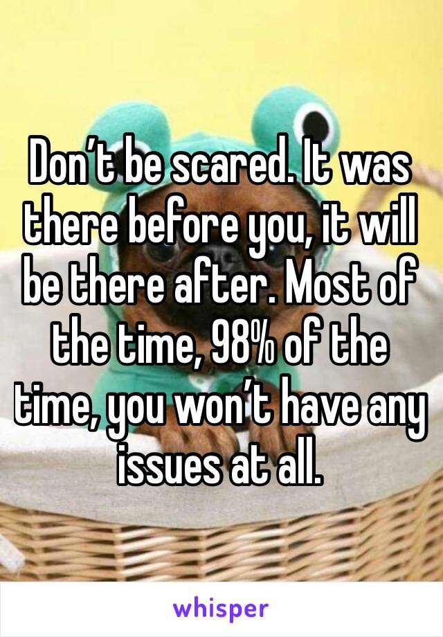 Don’t be scared. It was there before you, it will be there after. Most of the time, 98% of the time, you won’t have any issues at all.
