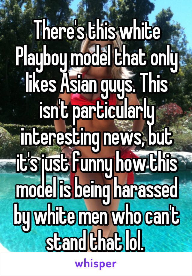 There's this white Playboy model that only likes Asian guys. This isn't particularly interesting news, but it's just funny how this model is being harassed by white men who can't stand that lol. 