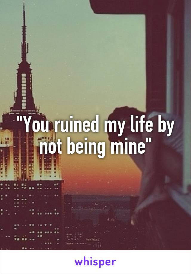 "You ruined my life by not being mine"