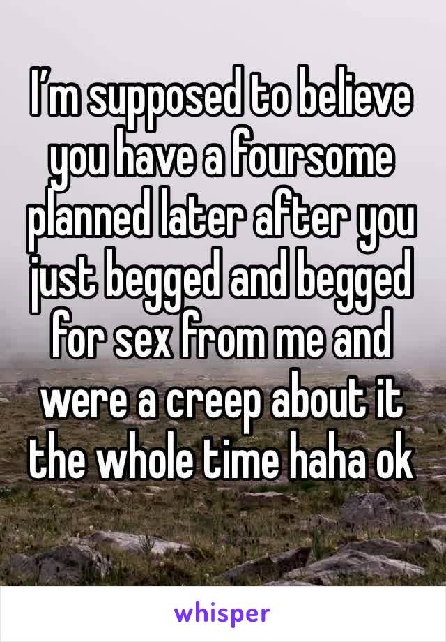 I’m supposed to believe you have a foursome planned later after you just begged and begged for sex from me and were a creep about it the whole time haha ok