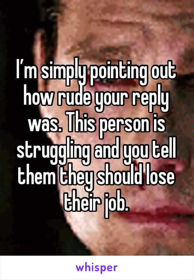 I’m simply pointing out how rude your reply was. This person is struggling and you tell them they should lose their job. 