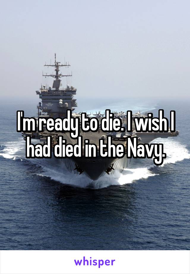 I'm ready to die. I wish I had died in the Navy.