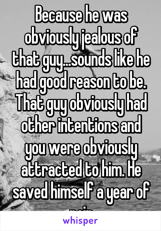 Because he was obviously jealous of that guy...sounds like he had good reason to be. That guy obviously had other intentions and you were obviously attracted to him. He saved himself a year of pain