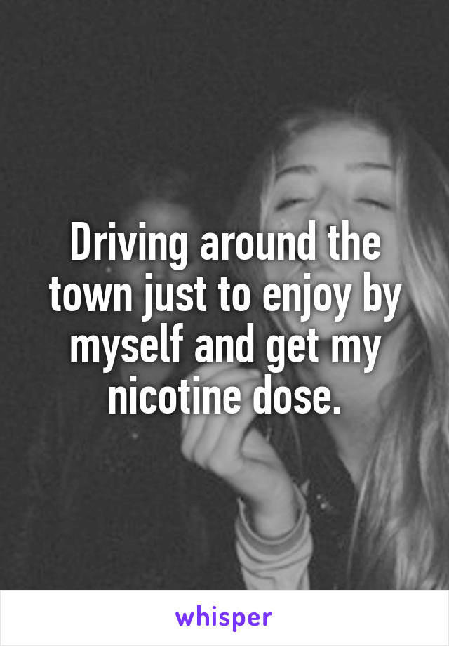 Driving around the town just to enjoy by myself and get my nicotine dose.