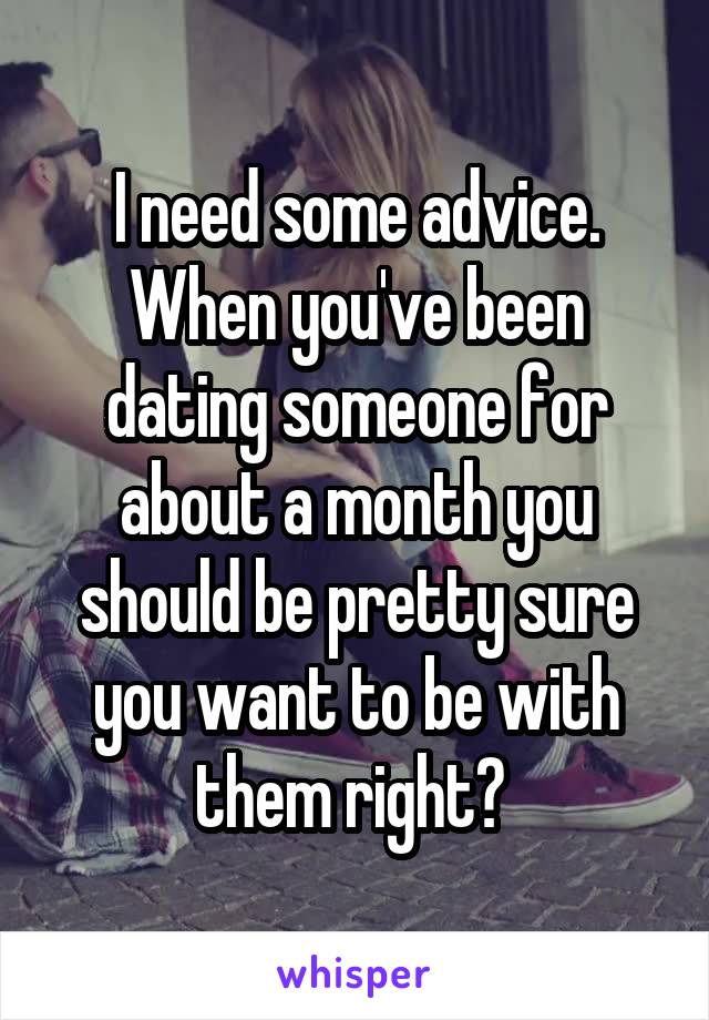 I need some advice. When you've been dating someone for about a month you should be pretty sure you want to be with them right? 