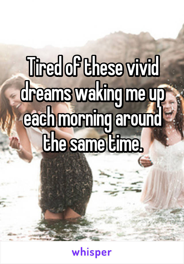 Tired of these vivid dreams waking me up each morning around the same time.

