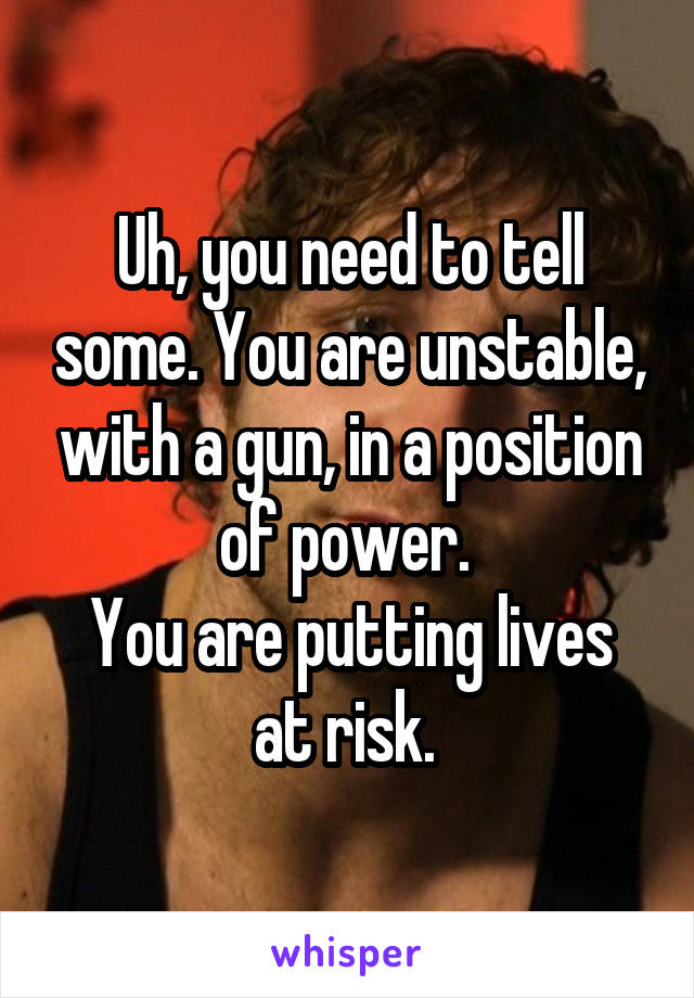 Uh, you need to tell some. You are unstable, with a gun, in a position of power. 
You are putting lives at risk. 