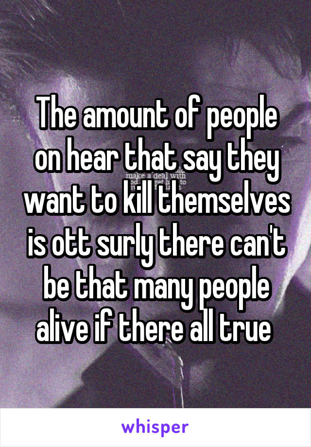 The amount of people on hear that say they want to kill themselves is ott surly there can't be that many people alive if there all true 
