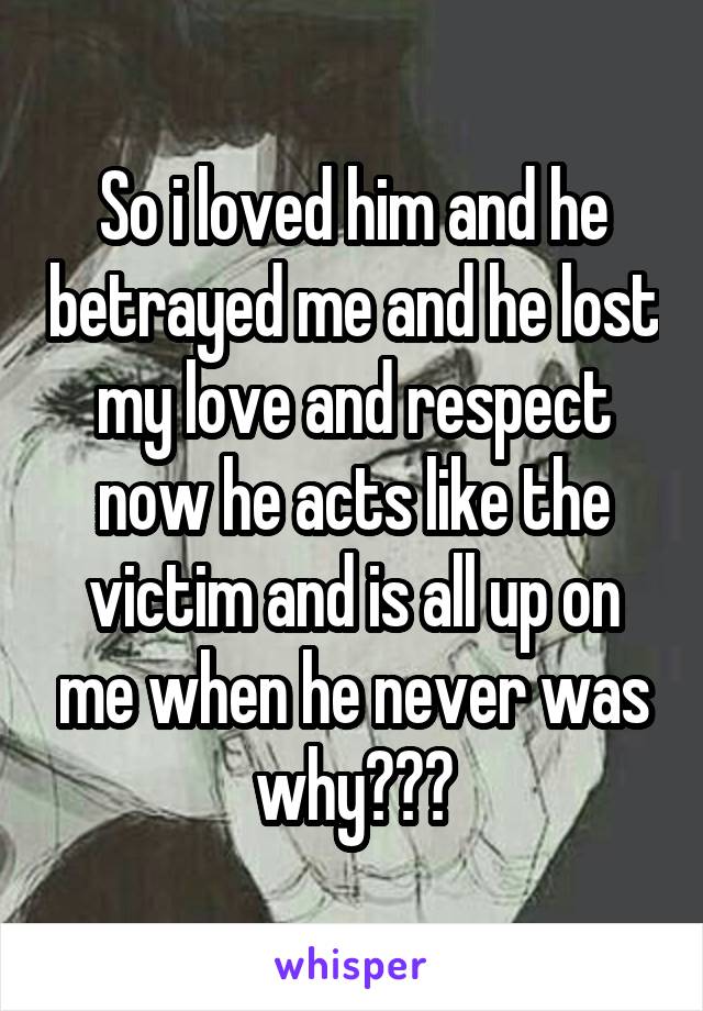 So i loved him and he betrayed me and he lost my love and respect now he acts like the victim and is all up on me when he never was why???