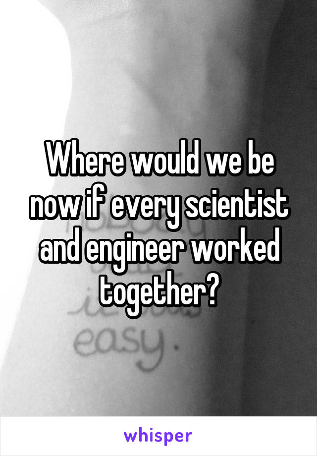 Where would we be now if every scientist and engineer worked together?
