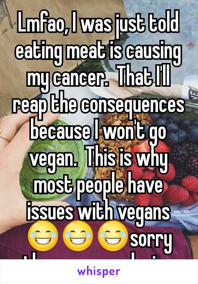 Lmfao, I was just told eating meat is causing my cancer.  That I'll reap the consequences because I won't go vegan.  This is why most people have issues with vegans 😂😂😂sorry the sun caused mine