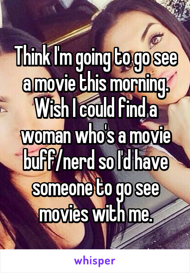 Think I'm going to go see a movie this morning. Wish I could find a woman who's a movie buff/nerd so I'd have someone to go see movies with me.