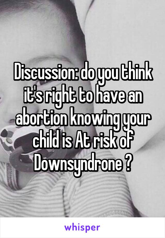 Discussion: do you think it's right to have an abortion knowing your child is At risk of Downsyndrone ?
