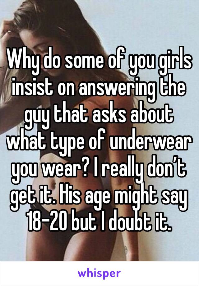 Why do some of you girls insist on answering the guy that asks about what type of underwear you wear? I really don’t get it. His age might say 18-20 but I doubt it. 
