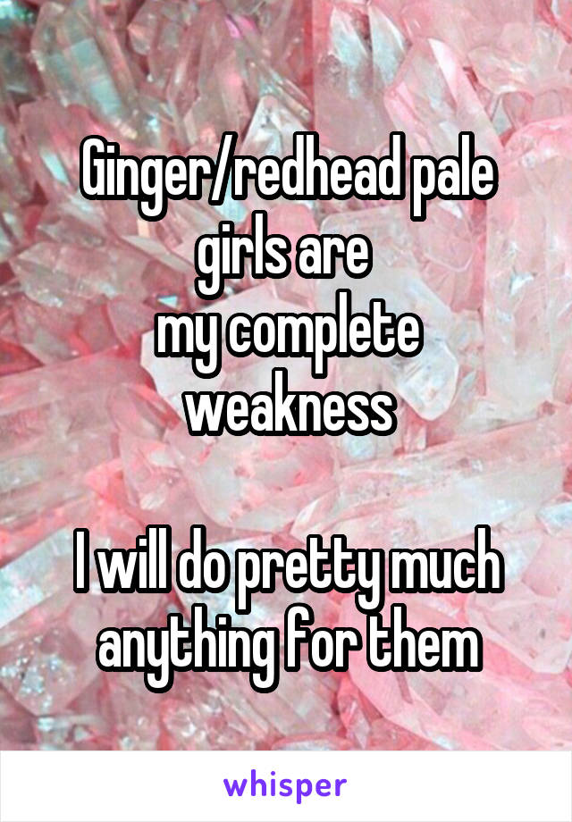 Ginger/redhead pale girls are 
my complete weakness

I will do pretty much anything for them
