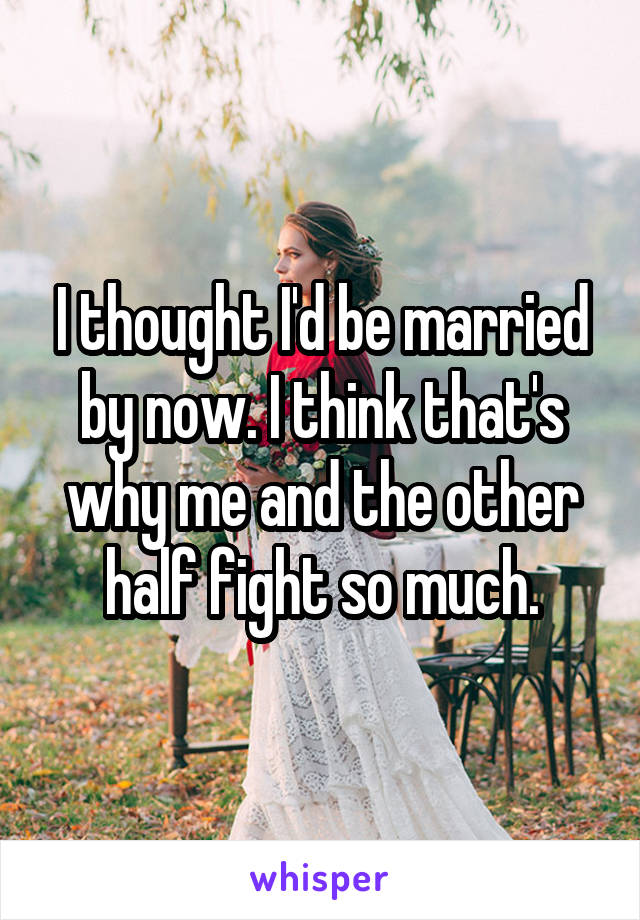 I thought I'd be married by now. I think that's why me and the other half fight so much.