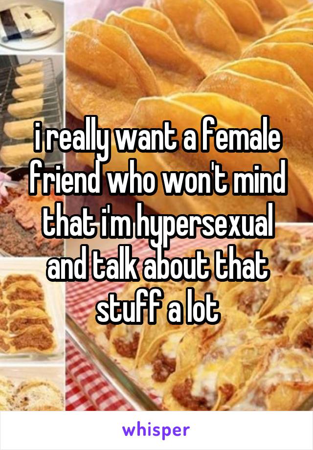 i really want a female friend who won't mind that i'm hypersexual and talk about that stuff a lot