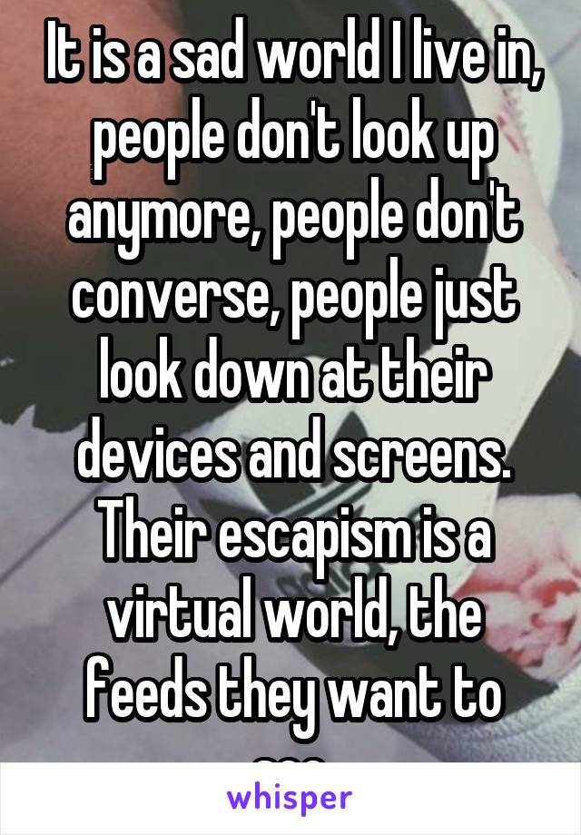 It is a sad world I live in, people don't look up anymore, people don't converse, people just look down at their devices and screens. Their escapism is a virtual world, the feeds they want to see.