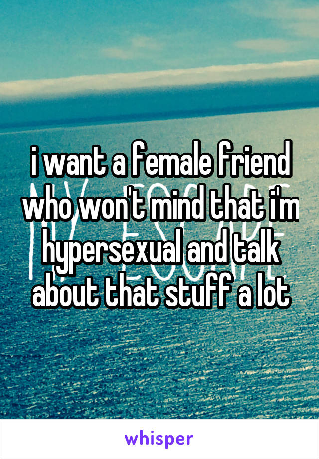 i want a female friend who won't mind that i'm hypersexual and talk about that stuff a lot