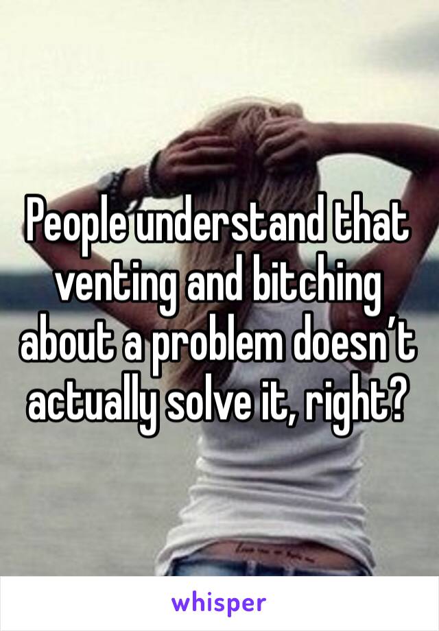People understand that venting and bitching about a problem doesn’t actually solve it, right?