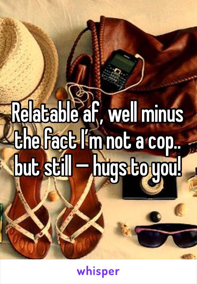 Relatable af, well minus the fact I’m not a cop.. but still — hugs to you!