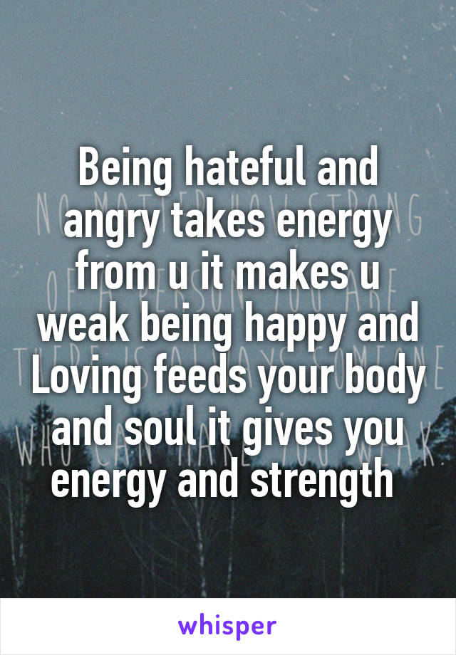 Being hateful and angry takes energy from u it makes u weak being happy and Loving feeds your body and soul it gives you energy and strength 