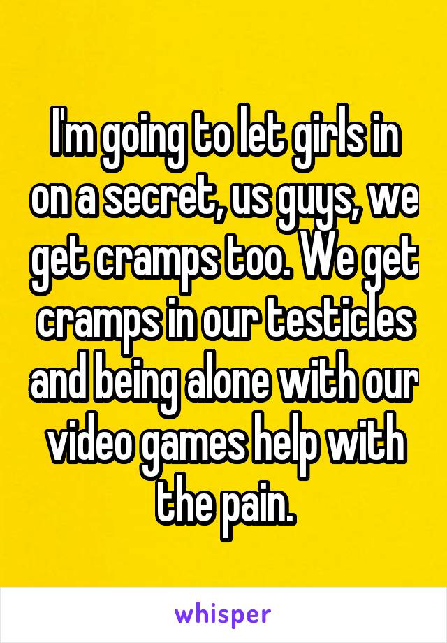I'm going to let girls in on a secret, us guys, we get cramps too. We get cramps in our testicles and being alone with our video games help with the pain.