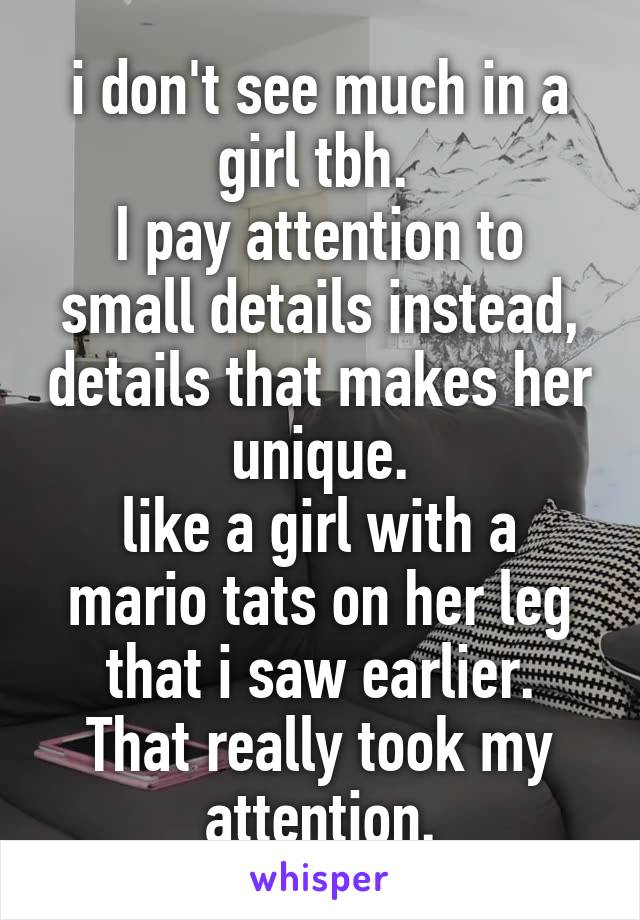 i don't see much in a girl tbh. 
I pay attention to small details instead, details that makes her unique.
like a girl with a mario tats on her leg that i saw earlier.
That really took my attention.