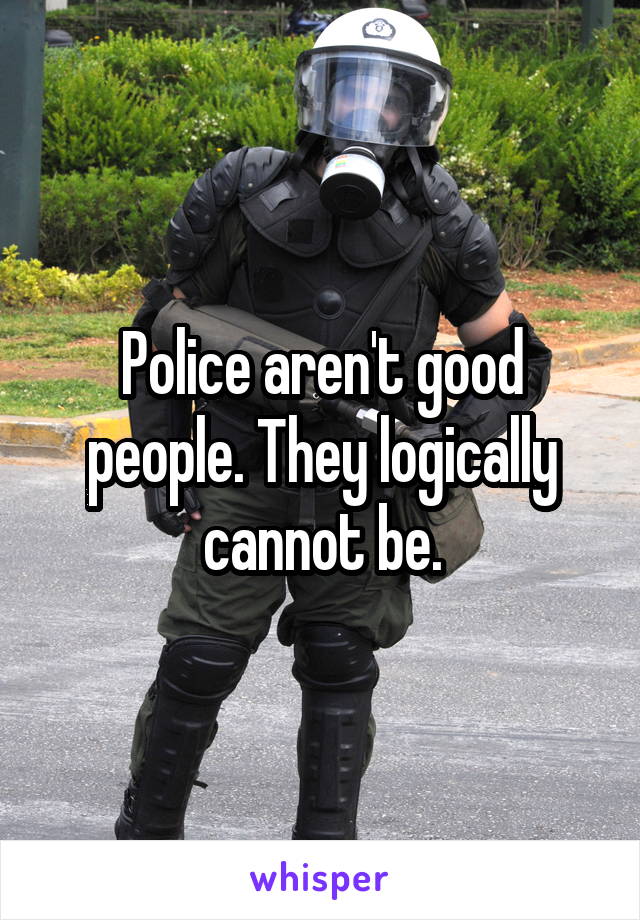 Police aren't good people. They logically cannot be.