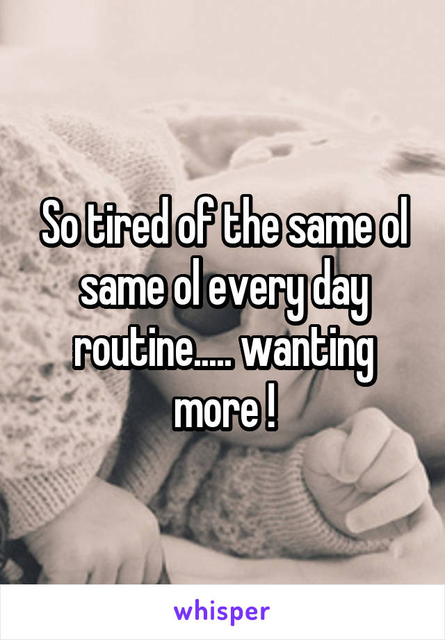 So tired of the same ol same ol every day routine..... wanting more !