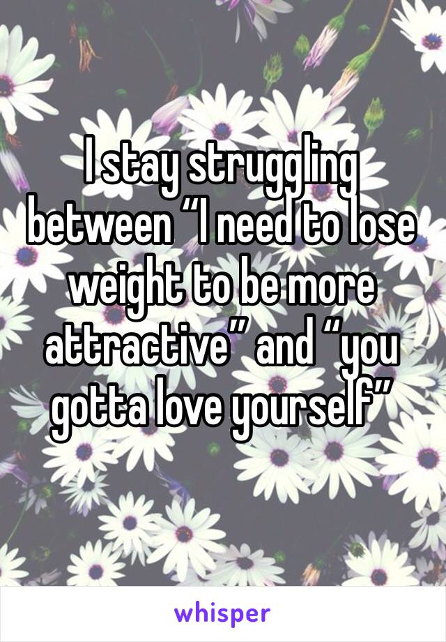 I stay struggling between “I need to lose weight to be more attractive” and “you gotta love yourself”