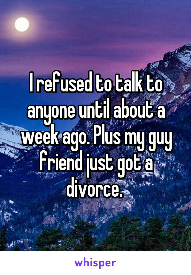 I refused to talk to anyone until about a week ago. Plus my guy friend just got a divorce. 